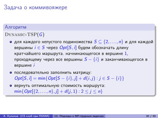 Задача о коммивояжере


Алгоритм
Dynamic-TSP(G )
      для каждого непустого подмножества S ⊆ {2, . . . , n} и для каждой
      вершины i ∈ S через Opt[S, i] будем обозначать длину
      кратчайшего маршрута. начнинающегося в вершине 1,
      проходящему через все вершины S − {i} и заканчивающегося в
      вершине i
      последовательно заполнить матрицу:
      Opt[S, i] = min{Opt[S − {i}, j] + d (i, j) : j ∈ S − {i}}
      вернуть оптимальную стоимость маршрута:
      min{Opt[{2, . . . , n}, j] + d (j, 1) : 2 ≤ j ≤ n}




А. Куликов (CS клуб при ПОМИ)   13. Подходы к NP-трудным задачам    30 / 58
 