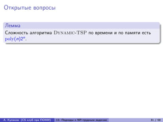 Открытые вопросы

Лемма
Сложность алгоритма Dynamic-TSP по времени и по памяти есть
poly(n)2n .




А. Куликов (CS клуб при ПОМИ)   13. Подходы к NP-трудным задачам   31 / 58
 