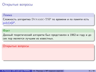 Открытые вопросы

Лемма
Сложность алгоритма Dynamic-TSP по времени и по памяти есть
poly(n)2n .

Факт
Данный теоретический алгоритм был представлен в 1962-м году и до
сих пор является лучшим из известных.

Открытые вопросы




А. Куликов (CS клуб при ПОМИ)   13. Подходы к NP-трудным задачам   31 / 58
 