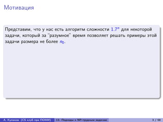 Мотивация


Представим, что у нас есть алгоритм сложности 1.7n для некоторой
задачи, который за “разумное” время позволяет решать примеры этой
задачи размера не более n0 .




А. Куликов (CS клуб при ПОМИ)   13. Подходы к NP-трудным задачам   3 / 58
 