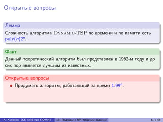 Открытые вопросы

Лемма
Сложность алгоритма Dynamic-TSP по времени и по памяти есть
poly(n)2n .

Факт
Данный теоретический алгоритм был представлен в 1962-м году и до
сих пор является лучшим из известных.

Открытые вопросы
      Придумать алгоритм, работающий за время 1.99n .




А. Куликов (CS клуб при ПОМИ)   13. Подходы к NP-трудным задачам   31 / 58
 