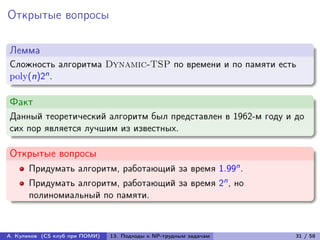 Открытые вопросы

Лемма
Сложность алгоритма Dynamic-TSP по времени и по памяти есть
poly(n)2n .

Факт
Данный теоретический алгоритм был представлен в 1962-м году и до
сих пор является лучшим из известных.

Открытые вопросы
      Придумать алгоритм, работающий за время 1.99n .
      Придумать алгоритм, работающий за время 2n , но
      полиномиальный по памяти.



А. Куликов (CS клуб при ПОМИ)   13. Подходы к NP-трудным задачам   31 / 58
 