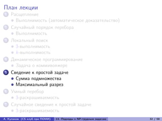 План лекции
1   Расщепление
      Выполнимость (автоматическое доказательство)
2   Случайный порядок перебора
      Выполнимость
3   Локальный поиск
      3-выполнимость
      k-выполнимость
4   Динамическое программирование
      Задача о коммивояжере
5   Сведение к простой задаче
      Сумма подмножества
      Максимальный разрез
6   Умный перебор
      3-раскрашиваемость
7   Случайное сведение к простой задаче
      3-раскрашиваемость
А. Куликов (CS клуб при ПОМИ)   13. Подходы к NP-трудным задачам   32 / 58
 