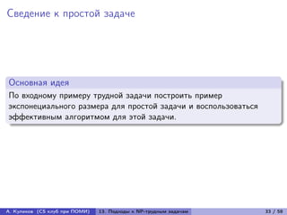 Сведение к простой задаче




Основная идея
По входному примеру трудной задачи построить пример
экспонециального размера для простой задачи и воспользоваться
эффективным алгоритмом для этой задачи.




А. Куликов (CS клуб при ПОМИ)   13. Подходы к NP-трудным задачам   33 / 58
 