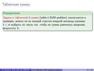 Табличная сумма

Определение
Задача о табличной k-сумме (table-k-SUM problem) заключается в
проверке, можно ли из каждой строчки входной матрицы размера
k × m выбрать по числу так, чтобы их сумма равнялась входному
результату S.




А. Куликов (CS клуб при ПОМИ)   13. Подходы к NP-трудным задачам   34 / 58
 