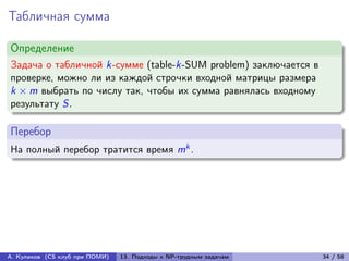 Табличная сумма

Определение
Задача о табличной k-сумме (table-k-SUM problem) заключается в
проверке, можно ли из каждой строчки входной матрицы размера
k × m выбрать по числу так, чтобы их сумма равнялась входному
результату S.

Перебор
На полный перебор тратится время mk .




А. Куликов (CS клуб при ПОМИ)   13. Подходы к NP-трудным задачам   34 / 58
 