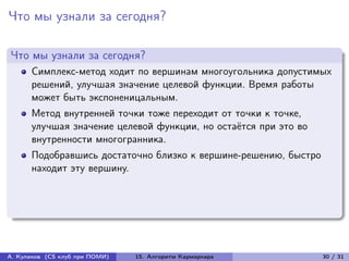Что мы узнали за сегодня?

Что мы узнали за сегодня?
      Симплекс-метод ходит по вершинам многоугольника допустимых
      решений, улучшая значение целевой функции. Время работы
      может быть экспоненицальным.
      Метод внутренней точки тоже переходит от точки к точке,
      улучшая значение целевой функции, но остаётся при это во
      внутренности многогранника.
      Подобравшись достаточно близко к вершине-решению, быстро
      находит эту вершину.




А. Куликов (CS клуб при ПОМИ)   15. Алгоритм Кармаркара          30 / 31
 