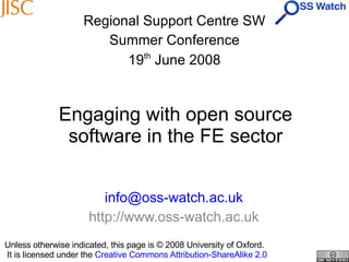 Engaging with open source software in the FE sector [email_address] http://www.oss-watch.ac.uk Regional Support Centre SW Summer Conference 19 th  June 2008 Unless otherwise indicated, this page is © 2008 University of Oxford.   It is licensed under the  Creative Commons Attribution-ShareAlike 2.0 