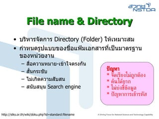 File name & Directory บริหารจัดการ  Directory (Folder)  ให้เหมาะสม กำหนดรูปแบบของชื่อแฟ้มเอกสารที่เป็นมาตรฐานของหน่วยงาน สื่อความหมาย - เข้าใจตรงกัน  สั้นกระชับ  ไม่เกิดความสับสน  สนับสนุน  Search engine ปัญหา *  จัดเรียงไม่ถูกต้อง *  ค้นได้ยาก *  ไม่บ่งชี้ข้อมูล *  ปัญหาการเข้ารหัส http :// stks . or . th / wiki / doku . php?id = standard : filename 