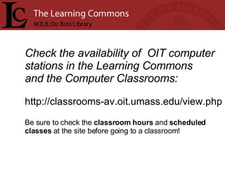 Check the availability of  OIT computer stations in the Learning Commons  and the Computer Classrooms: http://classrooms-av.oit.umass.edu/view.php Be sure to check the  classroom hours  and  scheduled  classes  at the site before going to a classroom!    