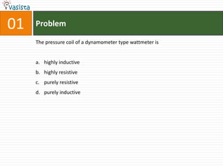 01   Problem

     The pressure coil of a dynamometer type wattmeter is


     a. highly inductive
     b. highly resistive
     c. purely resistive
     d. purely inductive
 