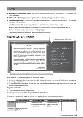 Comprensión lectora 39
TEXTO 2
Pregunta 1: ¿De quién se habla?
1	 Recojamos los conocimientos previos. Peguemos el segundo texto en la pizarra. Preguntemos a los niños sobre qué
creen que tratará.
2	 Iniciemos la lectura. Propongamos una primera lectura silenciosa y luego una lectura en voz alta.
3	 Comprendamos el texto. Escribamos en la pizarra la primera pregunta (“¿De quién se habla en el texto?”), así como  las
respuestas de los estudiantes.
	 Identifiquemos con ellos aquellas respuestas que no son adecuadas y expliquemos el porqué.
	 Vayamos descartando las respuestas inadecuadas hasta quedarnos únicamente con la respuesta correcta.
	 Escribamos la respuesta correcta en el cuadro del papelógrafo.
	 Continuemos de la misma manera con el resto de preguntas del cuadro.
Analicemos con los niños sus respuestas, de la siguiente manera:
	 El texto no habla de Andreín Arrué; no se dice nada sobre él. Su nombre está escrito al final del texto porque es la
persona que lo escribió.
	 El texto menciona a un hombre amable, pero solo dice que recogió a Chololo. La mayor parte de las cosas que
suceden no las realiza el hombre.
Preguntemos a los niños:
	 “Entonces, ¿de quién se habla más en el texto?”.
Se espera que los niños respondan: “Del perro”, “Del pitbull”, “De Chololo”.
Resumamos y escribamos la respuesta correcta en el cuadro, tal como se muestra a continuación.
Subrayemos las partes del texto que los niños han aludido con sus respuestas.
De quién se habla en el
texto?
De un perro
De un pitbull 	
De Andreín Arrué
De un hombre amable
De Chololo
Chololo
Me llamo Chololo y soy un perro pitbull. Cuando era cachorro me
separaron de mi madre y me llevaron a una perrera. Unos chicos con
muy mala cara me compraron y me entrenaron para pelear. Recibí
muchos golpes y maltratos. A veces me dejaban sin comer varios
días para que aumentara mi ferocidad. Un buen día, en una pelea
callejera con otro perro, perdí un pedazo de mi oreja, pero el otro
perro se llevó la peor parte.
Hace una semana logré escaparme aprovechando un descuido.
Un hombre amable se acercó y me recogió. Por primera vez me
sentí querido por alguien. Pero a los dos días regresó de la calle
con un olor extraño. Es el mismo que sentía en las peleas. No pude
controlar mi instinto y lo mordí. Arrepentido, salí huyendo  sin saber
adónde ir.
Andreín Arrué
(escritor peruano)
¿De quién se hablaen… ¿Qué se dice de él en… ¿Paraquéseescribió… ¿Qué tipo de texto es…
… el texto 1? Del perro pitbull Es fuerte, de varios
colores, tiene pelo corto
y es agresivo.
Para describirnos las
características del
pitbull
…el texto 2? De Chololo, un perro
pitbull
Posibles respuestas de los niños
 