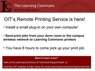 OIT’s Remote Printing Service is here! Install a small plug-in on your own computer Send print jobs from your dorm room or the campus wireless network to Learning Commons printers You have 8 hours to come pick up your print job. Want to learn more?   Ask at the Learning Commons & Technical Support Desk, or Visit the OIT website at http://www.oit.umass.edu/classrooms/printing/remote.html 