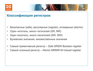 Классификация регистров


• Безопасные (safe), регулярные (regular), атомарные (atomic)
• Один читатель, много читателей (SR, MR)
• Один писатель, много писателей (SW, MW)
• Булевские значение, множественные значения

• Самый примитивный регистр – Safe SRSW Boolean register
• Самый сложный регистр – Atomic MRMW M-Valued register
 
