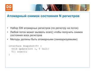 Атомарный снимок состояния N регистров


• Набор SW атомарных регистров (по регистру на поток)
• Любой поток может вызвать scan() чтобы получить снимок
  состояния всех регистров
• Методы должны быть атомарными (линеаризуемыми)

 interface Snapshot<T> {
   void update(int i, T val);
   T[] scan();
 }
 