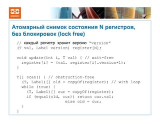 Атомарный снимок состояния N регистров,
без блокировок (lock free)
 // каждый регистр хранит версию “version”
 (T val, Label version) register[N];

 void update(int i, T val) { // wait-free
   register[i] = (val, register[i].version+1);
 }

 T[] scan() { // obstruction-free
   (T, Label)[] old = copyOf(register); // with loop
   while (true) {
     (T, Label)[] cur = copyOf(register);
     if (equal(old, cur)) return cur.val;
                     else old = cur;
   }
 }
 