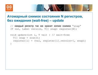 Атомарный снимок состояния N регистров,
без ожидания (wait-free) – update
 // каждый регистр так же хранит копию снимка “snap”
 (T val, Label version, T[] snap) register[N];

 void update(int i, T val) { // wait-free
   T[] snap = scan();
   register[i] = (val, register[i].version+1, snap);
 }
 