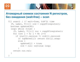 Атомарный снимок состояния N регистров,
без ожидания (wait-free) – scan
 T[] scan() { // wait-free, O(N^2) time
   (T, Label, T[])[] old = copyOf(register);
   boolean updated[N];
   loop: while (true) {
     (T, Label, T[])[] cur = copyOf(register);
     for (int j = 0; j < N; j++)
       if (cur[j].version != old[j].version)
         if (updated[j]) return cur[j].snap;
         else {
           updated[j] = true;
           old = cur; continue loop;
         }
     return cur.val;
   }
 }
 