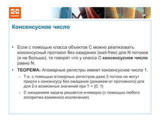 Консенсусное число


• Если с помощью класса объектов C можно реализовать
  консенсусный протокол без ожидания (wait-free) для N потоков
  (и не больше), то говорят что у класса C консенсусное число
  равно N.
• ТЕОРЕМА: Атомарные регистры имеют консенсусное число 1.
   - Т.е. с помощью атомарных регистров даже 2 потока не могут
     придти к консенсусу без ожидания (докажем от противного) для
     для 2-х возможных значений при T = {0, 1}
   - С ожиданием задача решается очевидно (с помощью любого
     алгоритма взаимного исключения).
 