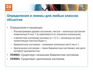 Определения и леммы для любых классов
объектов

• Определения и концепции:
   - Рассматриваем дерево состояния, листья – конечные состояния
     помеченные 0 или 1 (в зависимости от значения консенсуса).
   - x-валентное состояние системы (x = 0,1) – консенсус во всех
     нижестоящих листьях будет x.
   - Бивалентное состояние – возможен консенсус как 0 так и 1.
   - Критическое состояние – такое бивалентное состояние, все дети
     которого одновалентны.
• ЛЕММА: Существует начальное бивалентное состояние.
• ЛЕММА: Существует критическое состояние.
 