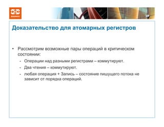 Доказательство для атомарных регистров


• Рассмотрим возможные пары операций в критическом
  состоянии:
   - Операции над разными регистрами – коммутируют.
   - Два чтения – коммутируют.
   - любая операция + Запись – состояние пишущего потока не
     зависит от порядка операций.
 