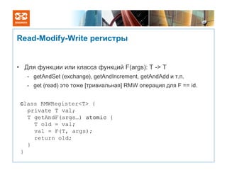 Read-Modify-Write регистры


• Для функции или класса функций F(args): T -> T
   - getAndSet (exchange), getAndIncrement, getAndAdd и т.п.
   - get (read) это тоже [тривиальная] RMW операция для F == id.


 сlass RMWRegister<T> {
   private T val;
   T getAndF(args…) atomic {
     T old = val;
     val = F(T, args);
     return old;
   }
 }
 