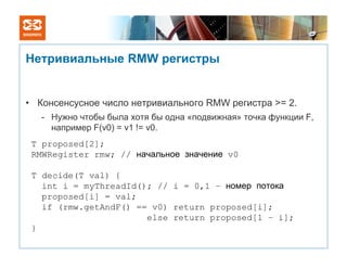 Нетривиальные RMW регистры


• Консенсусное число нетривиального RMW регистра >= 2.
   - Нужно чтобы была хотя бы одна «подвижная» точка функции F,
     например F(v0) = v1 != v0.
 T proposed[2];
 RMWRegister rmw; // начальное значение v0

 T decide(T val) {
   int i = myThreadId(); // i = 0,1 – номер потока
   proposed[i] = val;
   if (rmw.getAndF() == v0) return proposed[i];
                       else return proposed[1 – i];
 }
 
