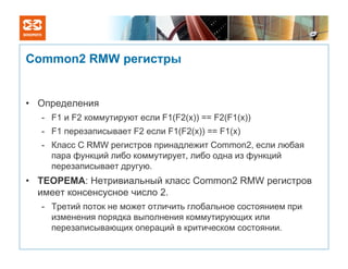 Common2 RMW регистры


• Определения
  - F1 и F2 коммутируют если F1(F2(x)) == F2(F1(x))
  - F1 перезаписывает F2 если F1(F2(x)) == F1(x)
  - Класс С RMW регистров принадлежит Common2, если любая
    пара функций либо коммутирует, либо одна из функций
    перезаписывает другую.
• ТЕОРЕМА: Нетривиальный класс Common2 RMW регистров
  имеет консенсусное число 2.
  - Третий поток не может отличить глобальное состоянием при
    изменения порядка выполнения коммутирующих или
    перезаписывающих операций в критическом состоянии.
 