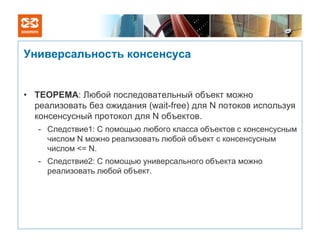 Универсальность консенсуса


• ТЕОРЕМА: Любой последовательный объект можно
  реализовать без ожидания (wait-free) для N потоков используя
  консенсусный протокол для N объектов.
   - Следствие1: С помощью любого класса объектов с консенсусным
     числом N можно реализовать любой объект с консенсусным
     числом <= N.
   - Следствие2: С помощью универсального объекта можно
     реализовать любой объект.
 