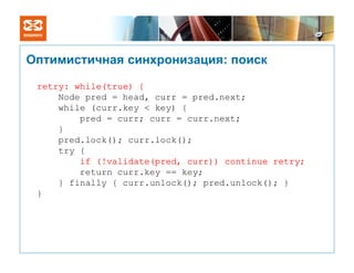 Оптимистичная синхронизация: поиск

 retry: while(true) {
     Node pred = head, curr = pred.next;
     while (curr.key < key) {
         pred = curr; curr = curr.next;
     }
     pred.lock(); curr.lock();
     try {
         if (!validate(pred, curr)) continue retry;
         return curr.key == key;
     } finally { curr.unlock(); pred.unlock(); }
 }
 