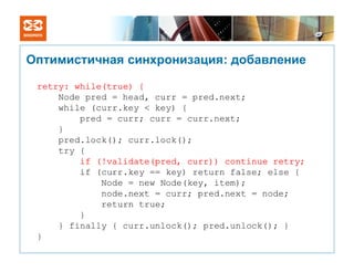 Оптимистичная синхронизация: добавление

 retry: while(true) {
     Node pred = head, curr = pred.next;
     while (curr.key < key) {
         pred = curr; curr = curr.next;
     }
     pred.lock(); curr.lock();
     try {
         if (!validate(pred, curr)) continue retry;
         if (curr.key == key) return false; else {
             Node = new Node(key, item);
             node.next = curr; pred.next = node;
             return true;
         }
     } finally { curr.unlock(); pred.unlock(); }
 }
 