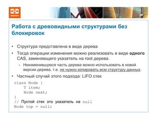 Работа с древовидными структурами без
блокировок

• Структура представлена в виде дерева
• Тогда операции изменения можно реализовать в виде одного
  CAS, заменяющего указатель на root дерева.
   - Неизменившуюся часть дерева можно использовать в новой
     версии дерева, т.е. не нужно копировать всю структуру данных.
• Частный случай этого подхода: LIFO стек
 class Node {
     T item;
     Node next;
 }
 // Пустой стек это указатель на null
 Node top = null;
 