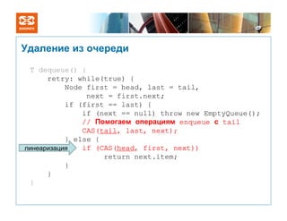 Удаление из очереди

 T dequeue() {
      retry: while(true) {
           Node first = head, last = tail,
                next = first.next;
           if (first == last) {
               if (next == null) throw new EmptyQueue();
               // Помогаем операциям enqueue с tail
               CAS(tail, last, next);
           } else {
линеаризация   if (CAS(head, first, next))
                    return next.item;
           }
      }
 }
 