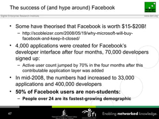 The success of (and hype around) Facebook Some have theorised that Facebook is worth $15-$20B! http://scobleizer.com/2008/05/19/why-microsoft-will-buy-facebook-and-keep-it-closed/ 4,000 applications were created for Facebook’s developer interface after four months, 70,000 developers signed up: Active user count jumped by 70% in the four months after this contributable application layer was added In mid-2008, the numbers had increased to 33,000 applications and 400,000 developers 50% of Facebook users are non-students: People over 24 are its fastest-growing demographic 