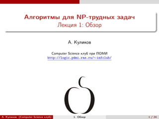 Алгоритмы для NP-трудных задач
                       Лекция 1: Обзор

                                         А. Куликов

                                 Computer Science клуб при ПОМИ
                               http://logic.pdmi.ras.ru/∼infclub/




А. Куликов (Computer Science клуб)          1. Обзор                1 / 24
 