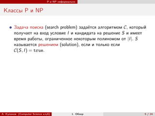 P и NP неформально


 Классы P и NP

        Задача поиска (search problem) задаётся алгоритмом , который
        получает на вход условие I и кандидата на решение S и имеет
        время работы, ограниченное некоторым полиномом от |I |. S
        называется решением (solution), если и только если
        (S, I ) = true.




А. Куликов (Computer Science клуб)            1. Обзор               5 / 24
 