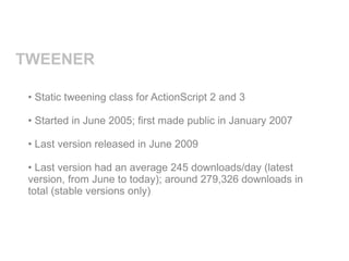 TWEENER

 • Static tweening class for ActionScript 2 and 3

 • Started in June 2005; first made public in January 2007

 • Last version released in June 2009

 • Last version had an average 245 downloads/day (latest
 version, from June to today); around 279,326 downloads in
 total (stable versions only)
 