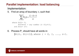 Parallel implementation: load balancing
Implementation:
5. Find an array of boundary B, such that:
           B ( m 1)
                       L  k 1
            mT ( j )  n
           jB( )

    where B(0)= 0,
          B(0<m<n) = any number in (0,d-1),
      and B(n)= d-1

6. Process Pi should have all words in:
      [B(i),
      [B(i) B(i+1)) , where i = 0 1 ..., n-1
                                      0, 1, n 1.
 