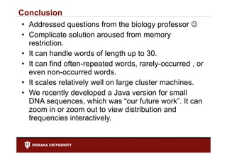 Conclusion
• Addressed questions from the biology professor 
• Complicate solution aroused from memory
  restriction.
  restriction
• It can handle words of length up to 30.
• It can find often-repeated words, rarely-occurred , or
          fi d ft         t d      d       l          d
  even non-occurred words.
• It scales relatively well on l
        l      l ti l    ll    large cluster machines.
                                       l t       hi
• We recently developed a Java version for small
  DNA sequences, which was “      “our future work”. It can
                                       f          ”
  zoom in or zoom out to view distribution and
  frequencies interactively.
  f          i i t     ti l
 