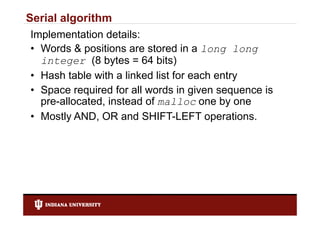 Serial algorithm
Implementation details:
• Words & positions are stored in a long long
  integer (8 bytes = 64 bits)
• Hash table with a linked list for each entry
• S
  Space required f all words i given sequence i
              i d for ll     d in i             is
  pre-allocated, instead of malloc one by one
• M tl AND OR and SHIFT LEFT operations.
  Mostly AND,         d SHIFT-LEFT           ti
 