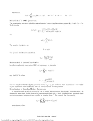 • Induction:

N

βt (i) =

t = T − 1, T − 2, · · ··, 1

aij bj (Ot+1 )βt+1 (j),

1≤i≤N

j=1

Re-estimation of HMM parameters
The re-estimation procedure calculates new estimates of ∧ given the observation sequence O = O1 , O2 , O3 , ···OT .
We ﬁrst deﬁne
ξt (i, j) =

N
i=1

αt (i)aij bj (Ot+1 )βt+1 (j)
N
j=1

αt (i)aij bj (Ot+1 )βt+1 (j)

and
N

γt (i) =

ξt (i, j).
j=1

The updated state priors are
πi = γ1 (i).
The updated state transition matrix is
T −1
t=1 ξt (i, j)
.
T −1
t=1 γt (i)

aij =
Re-estimation of Observation PDF’s13

In order to update the observation PDF’s, it is necessary to maximize
T

Qj =

wtj log bj (Ot )
t=1

over the PDF bj , where
αt (j)βt (j)
.
N
i=1 αt (i)βt (i)

wt,j =

This is a “weighted” likelihood (ML) procedure since if wtj = cj , the results are strict ML estimates. The weights
wtj are interpreted as the probability that the Markov chain is in state j at time t.
Re-estimation of Gaussian Mixture Parameters
In our experiments, bj (O) are modeled as GM by simply determining the weighted ML estimates of the GM
parameters. This would require iterating to convergence at each step. A more global approach is possible if the
mixture components assignments are regarded as “missing data”.13 The result is that the quantity
T

M

Qj =

γt (j, m) log bj (Ot )
t=1 m=1

is maximized, where

Proc. of SPIE Vol. 7334 73340F-5
Downloaded From: http://spiedigitallibrary.org/ on 09/04/2013 Terms of Use: http://spiedl.org/terms

 