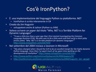 Cos’è IronPython?
• È una implementazione del linguaggio Python su piattaforma .NET
    – IronPython è scritto interamente in C#
• Creato da Jim Hugunin
    – sviluppatore anche di Jython (Python su JVM)
• Voleva scrivere un paper dal titolo “Why .NET is a Terrible Platform for
  Dynamic Languages”
    – “It was a little less than a year ago that I first started investigating the Common
       Language Runtime (CLR). My plan was to do a little work and then write a short pithy
       article called, "Why .NET is a terrible platform for dynamic languages”"
       http://www.ironpython.com/old.html
• Nel settembre del 2004 iniziava a lavorare in Microsoft
    – “My plans changed when I found the CLR to be an excellent target for the highly dynamic
       Python language. Since then I've spent much of my spare time working on the
       development of IronPython” http://www.ironpython.com/old.html
    – http://www.python.org/community/pycon/dc2004/papers/9/
    – http://conferences.oreillynet.com/presentations/os2004/hugunin_jim_up.ppt


                                                                                              10
                                    Marco Parenzan
 