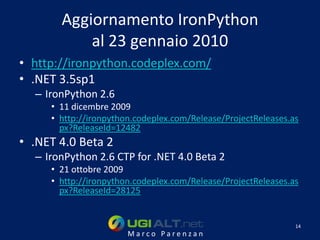 Aggiornamento IronPython
           al 23 gennaio 2010
• http://ironpython.codeplex.com/
• .NET 3.5sp1
  – IronPython 2.6
     • 11 dicembre 2009
     • http://ironpython.codeplex.com/Release/ProjectReleases.as
       px?ReleaseId=12482
• .NET 4.0 Beta 2
  – IronPython 2.6 CTP for .NET 4.0 Beta 2
     • 21 ottobre 2009
     • http://ironpython.codeplex.com/Release/ProjectReleases.as
       px?ReleaseId=28125


                                                               14
                       Marco Parenzan
 