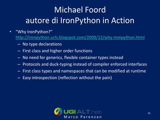 Michael Foord
        autore di IronPython in Action
• “Why IronPython?”
  http://ironpython-urls.blogspot.com/2009/12/why-ironpython.html
   – No type declarations
   – First class and higher order functions
   – No need for generics, flexible container types instead
   – Protocols and duck-typing instead of compiler enforced interfaces
   – First class types and namespaces that can be modified at runtime
   – Easy introspection (reflection without the pain)




                                                                         15
                           Marco Parenzan
 