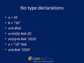 No type declarations
•   a = 10
•   b = "10"
•   a+b #fail
•   a+int(b) #ok 20
•   str(a)+b #ok '1010'
•   a = "10" #ok
•   a+b #ok '1010'

                    Marco Parenzan
 