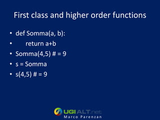 First class and higher order functions
•   def Somma(a, b):
•       return a+b
•   Somma(4,5) # = 9
•   s = Somma
•   s(4,5) # = 9




                   Marco Parenzan
 