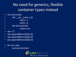 No need for generics, flexible
            container types instead
•   class BinaryOp:
•         def __init__(self, a, b):
•                 self.a = a
•                 self.b = b
•         def Somma(self):
•                 return a+b
•   ops = []
•   ops.append(BinaryOp(2,4))
•   ops.append(BinaryOp(5,5))
•   ops.append(BinaryOp(8,2))

• for op in ops:
•      print op.Somma()


                               Marco Parenzan
 