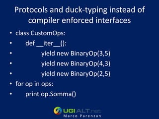 Protocols and duck-typing instead of
     compiler enforced interfaces
• class CustomOps:
•     def __iter__():
•           yield new BinaryOp(3,5)
•           yield new BinaryOp(4,3)
•           yield new BinaryOp(2,5)
• for op in ops:
•     print op.Somma()

                  Marco Parenzan
 