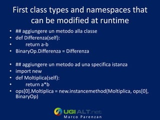 First class types and namespaces that
          can be modified at runtime
• ## aggiungere un metodo alla classe
• def Differenza(self):
•     return a-b
• BinaryOp.Differenza = Differenza

•   ## aggiungere un metodo ad una specifica istanza
•   import new
•   def Moltiplica(self):
•       return a*b
•   ops[0].Moltiplica = new.instancemethod(Moltiplica, ops[0],
    BinaryOp)


                         Marco Parenzan
 