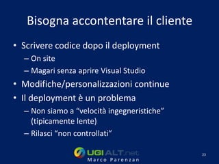 Bisogna accontentare il cliente
• Scrivere codice dopo il deployment
  – On site
  – Magari senza aprire Visual Studio
• Modifiche/personalizzazioni continue
• Il deployment è un problema
  – Non siamo a “velocità ingegneristiche”
    (tipicamente lente)
  – Rilasci “non controllati”

                                             23
                    Marco Parenzan
 